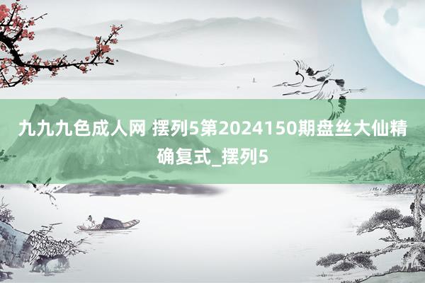 九九九色成人网 摆列5第2024150期盘丝大仙精确复式_摆列5