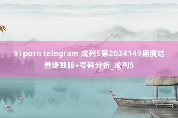 91porn telegram 成列5第2024149期廣结善缘独胆+号码分析_成列5