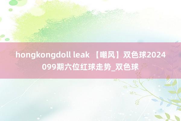 hongkongdoll leak 【嘲风】双色球2024099期六位红球走势_双色球