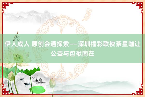 伊人成人 原创会通探索——深圳福彩联袂茶星咖让公益与包袱同在