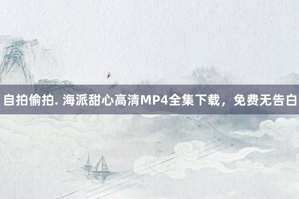 自拍偷拍. 海派甜心高清MP4全集下载，免费无告白