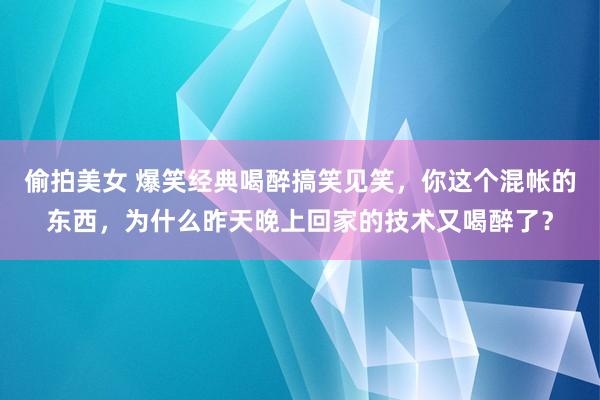 偷拍美女 爆笑经典喝醉搞笑见笑，你这个混帐的东西，为什么昨天晚上回家的技术又喝醉了？