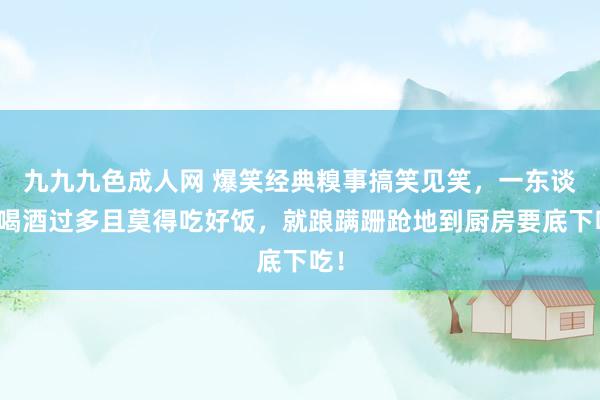 九九九色成人网 爆笑经典糗事搞笑见笑，一东谈主喝酒过多且莫得吃好饭，就踉蹒跚跄地到厨房要底下吃！