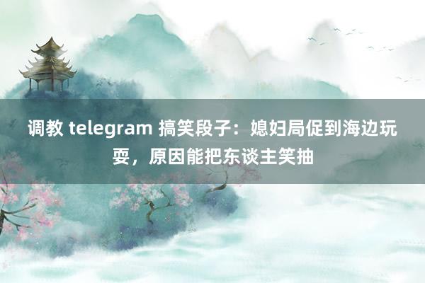 调教 telegram 搞笑段子：媳妇局促到海边玩耍，原因能把东谈主笑抽