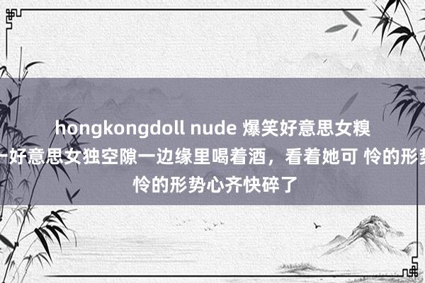 hongkongdoll nude 爆笑好意思女糗事冷见笑，一好意思女独空隙一边缘里喝着酒，看着她可 怜的形势心齐快碎了