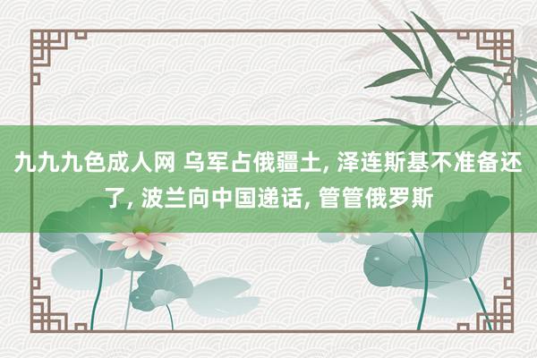 九九九色成人网 乌军占俄疆土， 泽连斯基不准备还了， 波兰向中国递话， 管管俄罗斯