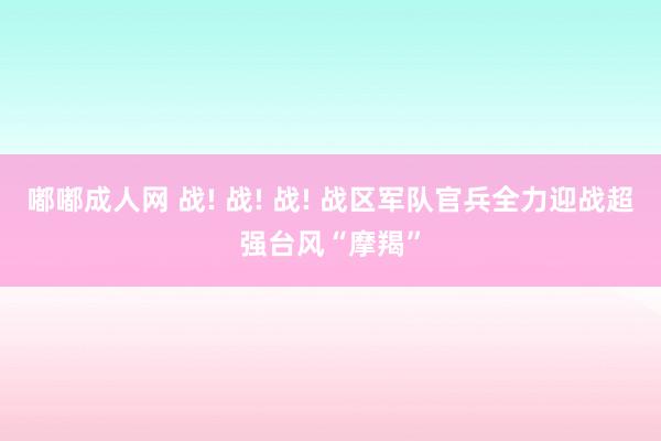 嘟嘟成人网 战! 战! 战! 战区军队官兵全力迎战超强台风“摩羯”