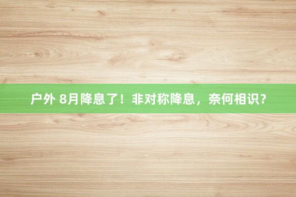 户外 8月降息了！非对称降息，奈何相识？