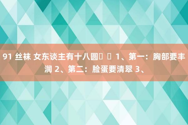 91 丝袜 女东谈主有十八圆​​1、第一：胸部要丰润 2、第二：脸蛋要清翠 3、