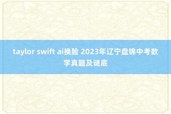 taylor swift ai换脸 2023年辽宁盘锦中考数学真题及谜底