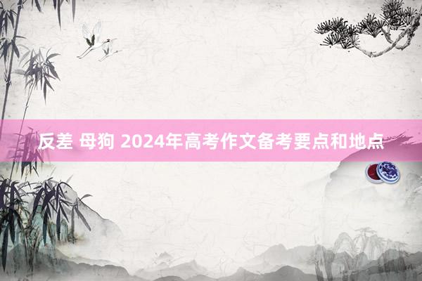 反差 母狗 2024年高考作文备考要点和地点