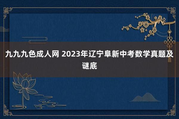 九九九色成人网 2023年辽宁阜新中考数学真题及谜底