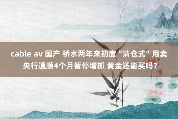 cable av 国产 桥水两年来初度“清仓式”甩卖 央行通顺4个月暂停增抓 黄金还能买吗？