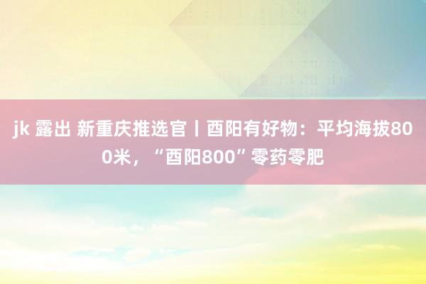 jk 露出 新重庆推选官丨酉阳有好物：平均海拔800米，“酉阳800”零药零肥