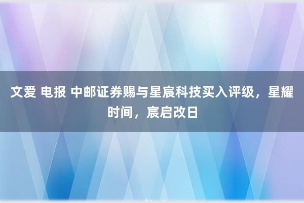 文爱 电报 中邮证券赐与星宸科技买入评级，星耀时间，宸启改日