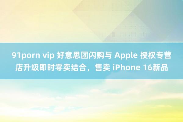 91porn vip 好意思团闪购与 Apple 授权专营店升级即时零卖结合，售卖 iPhone 16新品