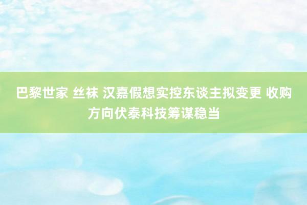 巴黎世家 丝袜 汉嘉假想实控东谈主拟变更 收购方向伏泰科技筹谋稳当