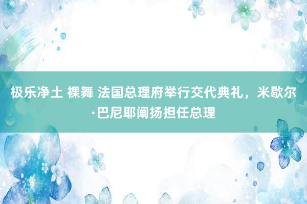 极乐净土 裸舞 法国总理府举行交代典礼，米歇尔·巴尼耶阐扬担任总理