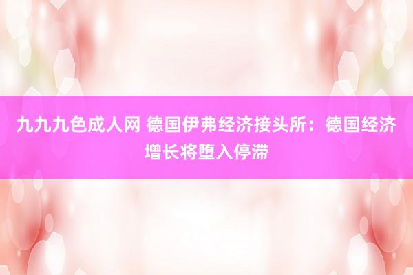 九九九色成人网 德国伊弗经济接头所：德国经济增长将堕入停滞