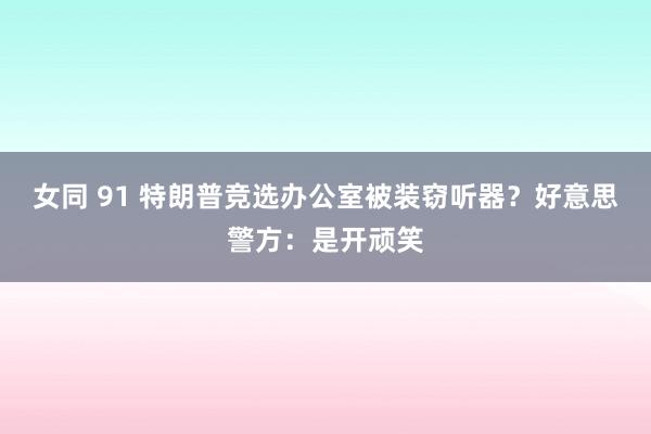 女同 91 特朗普竞选办公室被装窃听器？好意思警方：是开顽笑