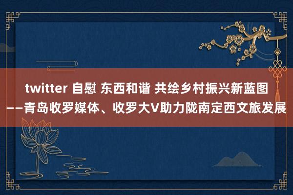 twitter 自慰 东西和谐 共绘乡村振兴新蓝图——青岛收罗媒体、收罗大V助力陇南定西文旅发展