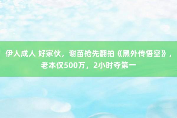 伊人成人 好家伙，谢苗抢先翻拍《黑外传悟空》，老本仅500万，2小时夺第一