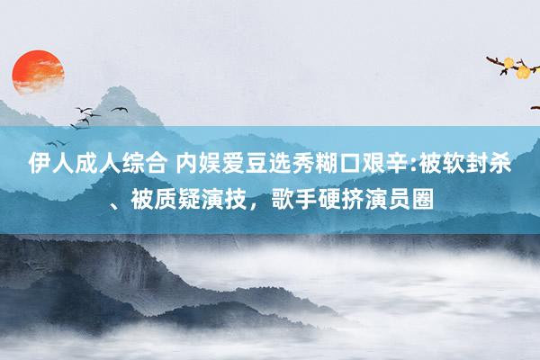 伊人成人综合 内娱爱豆选秀糊口艰辛:被软封杀、被质疑演技，歌手硬挤演员圈