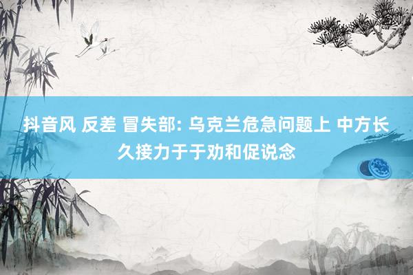 抖音风 反差 冒失部: 乌克兰危急问题上 中方长久接力于于劝和促说念