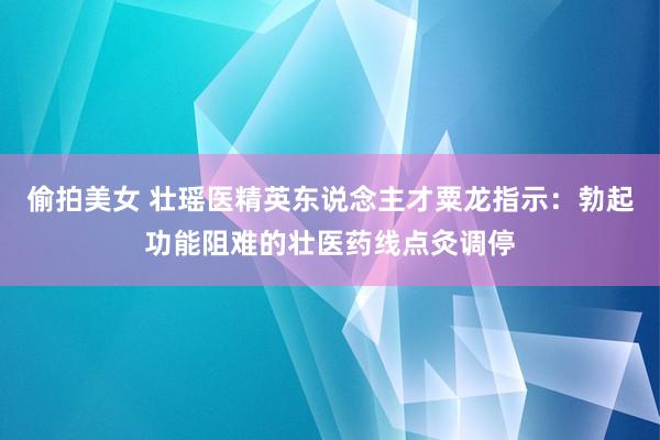 偷拍美女 壮瑶医精英东说念主才粟龙指示：勃起功能阻难的壮医药线点灸调停