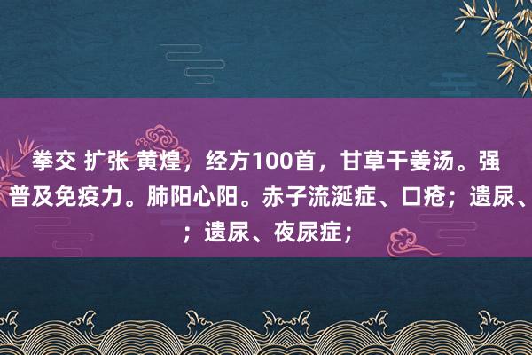 拳交 扩张 黄煌，经方100首，甘草干姜汤。强心强肺、普及免疫力。肺阳心阳。赤子流涎症、口疮；遗尿、夜尿症；