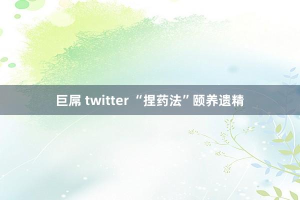 巨屌 twitter “捏药法”颐养遗精