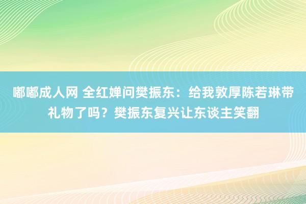 嘟嘟成人网 全红婵问樊振东：给我敦厚陈若琳带礼物了吗？樊振东复兴让东谈主笑翻