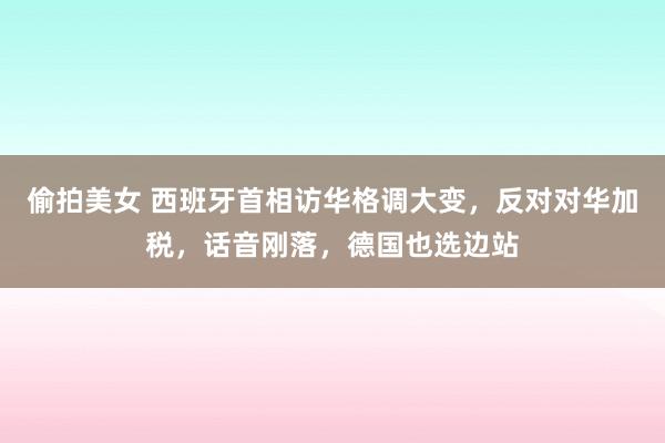 偷拍美女 西班牙首相访华格调大变，反对对华加税，话音刚落，德国也选边站