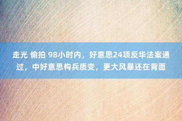 走光 偷拍 98小时内，好意思24项反华法案通过，中好意思构兵质变，更大风暴还在背面