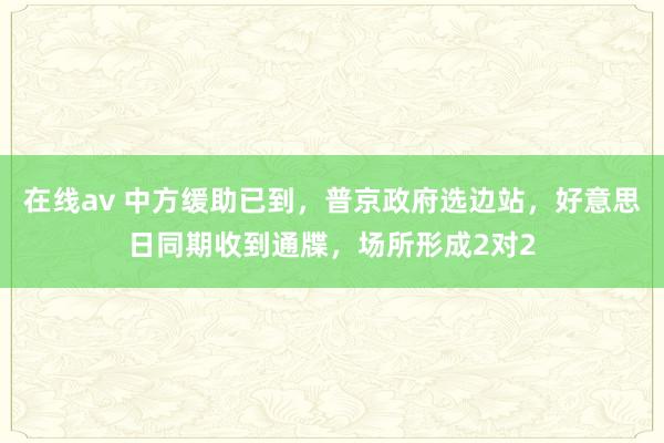 在线av 中方缓助已到，普京政府选边站，好意思日同期收到通牒，场所形成2对2