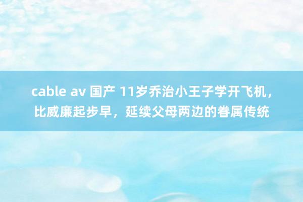 cable av 国产 11岁乔治小王子学开飞机，比威廉起步早，延续父母两边的眷属传统