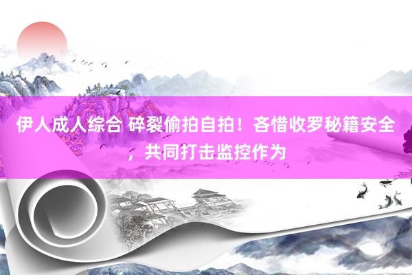 伊人成人综合 碎裂偷拍自拍！吝惜收罗秘籍安全，共同打击监控作为