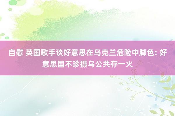 自慰 英国歌手谈好意思在乌克兰危险中脚色: 好意思国不珍摄乌公共存一火