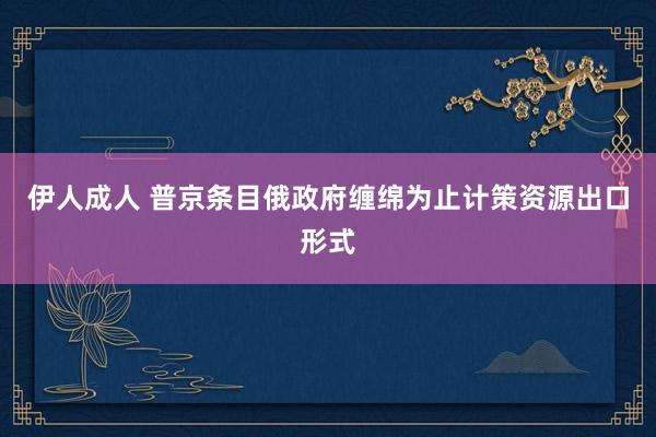 伊人成人 普京条目俄政府缠绵为止计策资源出口形式