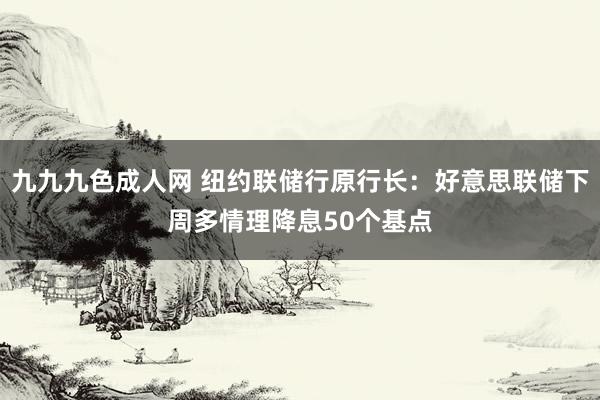 九九九色成人网 纽约联储行原行长：好意思联储下周多情理降息50个基点