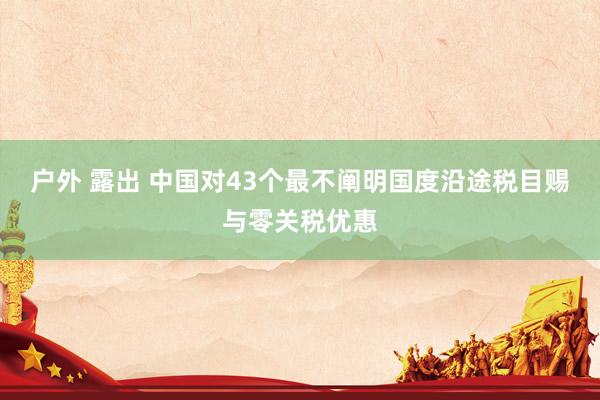 户外 露出 中国对43个最不阐明国度沿途税目赐与零关税优惠