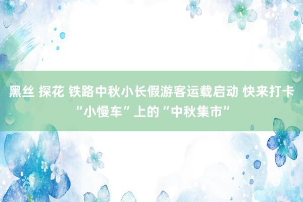 黑丝 探花 铁路中秋小长假游客运载启动 快来打卡“小慢车”上的“中秋集市”