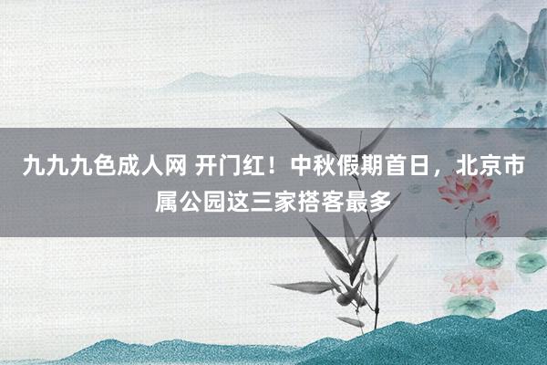 九九九色成人网 开门红！中秋假期首日，北京市属公园这三家搭客最多