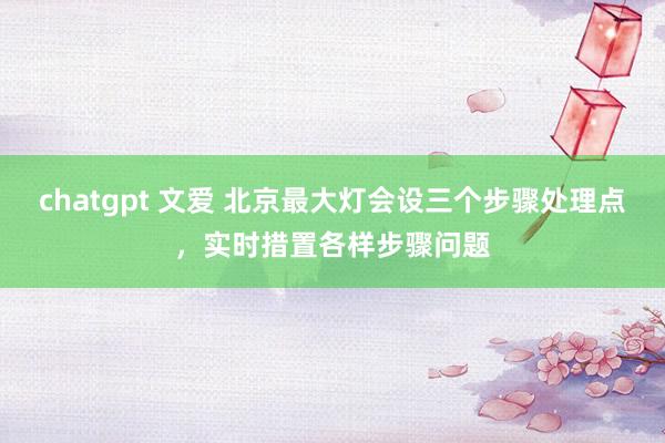 chatgpt 文爱 北京最大灯会设三个步骤处理点，实时措置各样步骤问题