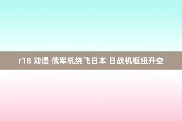 r18 动漫 俄军机绕飞日本 日战机枢纽升空