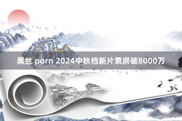 黑丝 porn 2024中秋档新片票房破8000万