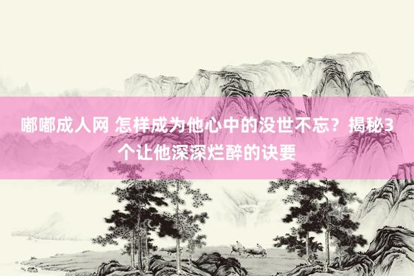 嘟嘟成人网 怎样成为他心中的没世不忘？揭秘3个让他深深烂醉的诀要