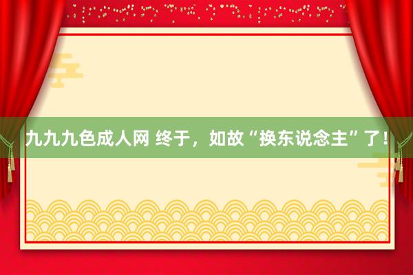 九九九色成人网 终于，如故“换东说念主”了！