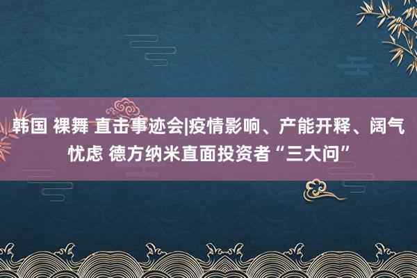 韩国 裸舞 直击事迹会|疫情影响、产能开释、阔气忧虑 德方纳米直面投资者“三大问”