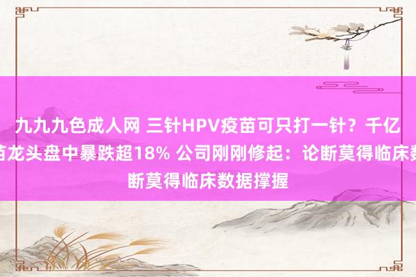 九九九色成人网 三针HPV疫苗可只打一针？千亿市值疫苗龙头盘中暴跌超18% 公司刚刚修起：论断莫得临床数据撑握